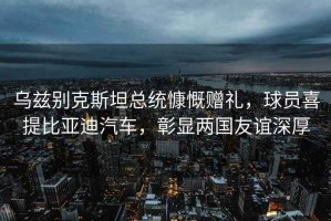 烏茲別克斯坦總統慷慨贈禮，球員喜提比亞迪汽車(chē)，彰顯兩國友誼深厚