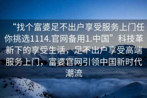 “找個(gè)富婆足不出戶(hù)享受服務(wù)上門(mén)任你挑選1114.官網(wǎng)備用1.中國”科技革新下的享受生活，足不出戶(hù)享受高端服務(wù)上門(mén)，富婆官網(wǎng)引領(lǐng)中國新時(shí)代潮流