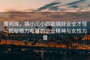 董明珠，搞小三小四能搞好企業(yè)才怪—揭秘格力電器的企業(yè)精神與女性力量