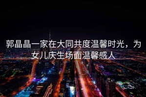 郭晶晶一家在大同共度溫馨時(shí)光，為女兒慶生場(chǎng)面溫馨感人