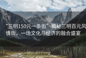 “三明150元一條街”揭秘三明百元風(fēng)情街，一場(chǎng)文化與經(jīng)濟的融合盛宴
