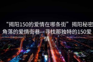 “揭陽(yáng)150的愛(ài)情在哪條街”揭陽(yáng)秘密角落的愛(ài)情街巷—尋找那獨特的150愛(ài)情