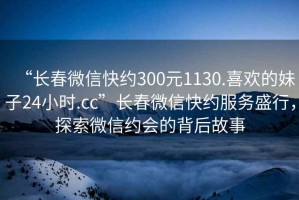 “長(cháng)春微信快約300元1130.喜歡的妹子24小時(shí).cc”長(cháng)春微信快約服務(wù)盛行，探索微信約會(huì )的背后故事
