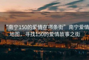 “南寧150的愛(ài)情在哪條街”南寧愛(ài)情地圖，尋找150的愛(ài)情故事之街