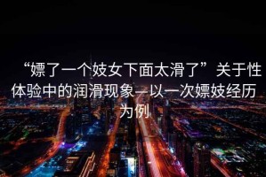 “嫖了一個(gè)妓女下面太滑了”關(guān)于性體驗中的潤滑現象—以一次嫖妓經(jīng)歷為例