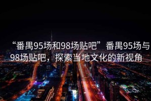 “番禺95場(chǎng)和98場(chǎng)貼吧”番禺95場(chǎng)與98場(chǎng)貼吧，探索當地文化的新視角