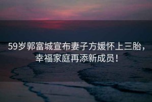 59歲郭富城宣布妻子方媛懷上三胎，幸福家庭再添新成員！