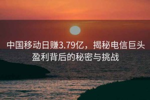 中國移動(dòng)日賺3.79億，揭秘電信巨頭盈利背后的秘密與挑戰