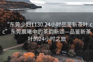 “東莞少婦1130.24小時(shí)品鑒新茶葉.cc”東莞晨曦中的茶韻新頌—品鑒新茶葉的24小時(shí)之旅