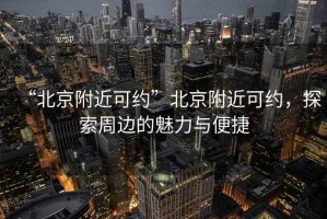 “北京附近可約”北京附近可約，探索周邊的魅力與便捷