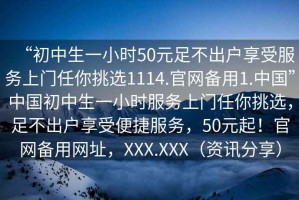 “初中生一小時(shí)50元足不出戶(hù)享受服務(wù)上門(mén)任你挑選1114.官網(wǎng)備用1.中國”中國初中生一小時(shí)服務(wù)上門(mén)任你挑選，足不出戶(hù)享受便捷服務(wù)，50元起！官網(wǎng)備用網(wǎng)址，XXX.XXX（資訊分享）