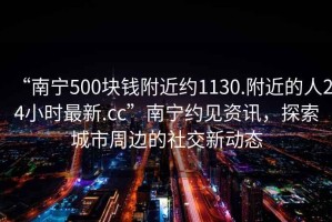 “南寧500塊錢(qián)附近約1130.附近的人24小時(shí)最新.cc”南寧約見(jiàn)資訊，探索城市周邊的社交新動(dòng)態(tài)