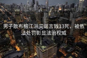 男子散布榕江洪災謠言致13死，被依法處罰彰顯法治權威