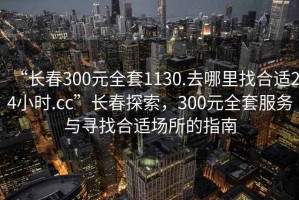 “長(cháng)春300元全套1130.去哪里找合適24小時(shí).cc”長(cháng)春探索，300元全套服務(wù)與尋找合適場(chǎng)所的指南