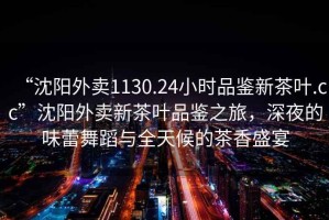 “沈陽(yáng)外賣(mài)1130.24小時(shí)品鑒新茶葉.cc”沈陽(yáng)外賣(mài)新茶葉品鑒之旅，深夜的味蕾舞蹈與全天候的茶香盛宴