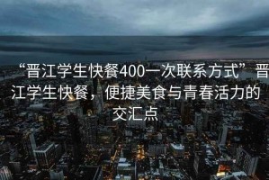 “晉江學(xué)生快餐400一次聯(lián)系方式”晉江學(xué)生快餐，便捷美食與青春活力的交匯點(diǎn)