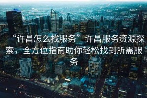 “許昌怎么找服務(wù)”許昌服務(wù)資源探索，全方位指南助你輕松找到所需服務(wù)