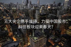 三大央企攜手增持，力挺中國股市，科技板塊迎來(lái)春天？