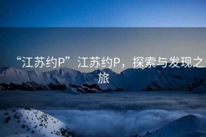 “江蘇約P”江蘇約P，探索與發(fā)現之旅