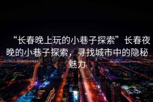 “長(cháng)春晚上玩的小巷子探索”長(cháng)春夜晚的小巷子探索，尋找城市中的隱秘魅力