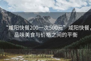 “咸陽(yáng)快餐200一次500元”咸陽(yáng)快餐，品味美食與價(jià)格之間的平衡