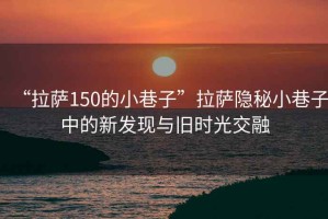 “拉薩150的小巷子”拉薩隱秘小巷子中的新發(fā)現與舊時(shí)光交融