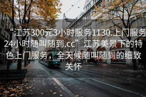 “江蘇300元3小時(shí)服務(wù)1130.上門(mén)服務(wù)24小時(shí)隨叫隨到.cc”江蘇美景下的特色上門(mén)服務(wù)，全天候隨叫隨到的細致關(guān)懷