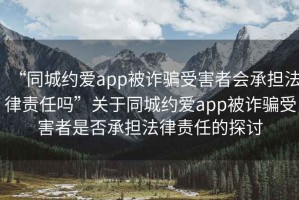 “同城約愛(ài)app被詐騙受害者會(huì )承擔法律責任嗎”關(guān)于同城約愛(ài)app被詐騙受害者是否承擔法律責任的探討