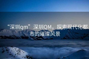 “深圳qm”深圳QM，探索現代化都市的璀璨風(fēng)景