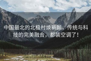 中國最北的北極村煥新顏，傳統與科技的完美融合，都裝空調了！