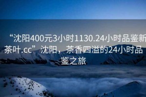 “沈陽(yáng)400元3小時(shí)1130.24小時(shí)品鑒新茶葉.cc”沈陽(yáng)，茶香四溢的24小時(shí)品鑒之旅