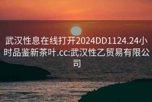 武漢性息在線(xiàn)打開(kāi)2024DD1124.24小時(shí)品鑒新茶葉.cc:武漢性乙貿易有限公司