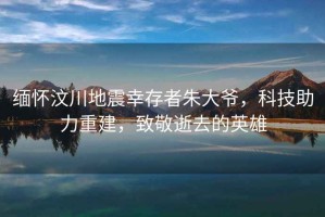 緬懷汶川地震幸存者朱大爺，科技助力重建，致敬逝去的英雄