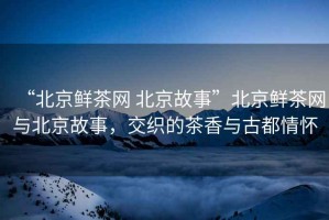“北京鮮茶網(wǎng) 北京故事”北京鮮茶網(wǎng)與北京故事，交織的茶香與古都情懷