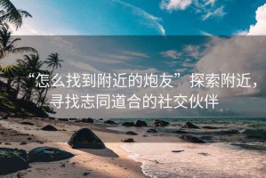 “怎么找到附近的炮友”探索附近，尋找志同道合的社交伙伴