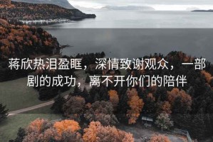 蔣欣熱淚盈眶，深情致謝觀(guān)眾，一部劇的成功，離不開(kāi)你們的陪伴