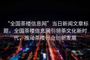 “全國茶樓信息網(wǎng)”當日新聞文章標題，全國茶樓信息網(wǎng)引領(lǐng)茶文化新時(shí)代，推動(dòng)茶樓行業(yè)創(chuàng  )新發(fā)展