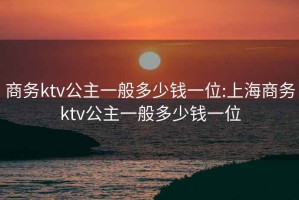 商務(wù)ktv公主一般多少錢(qián)一位:上海商務(wù)ktv公主一般多少錢(qián)一位