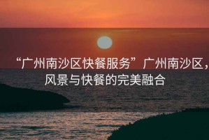 “廣州南沙區快餐服務(wù)”廣州南沙區，風(fēng)景與快餐的完美融合