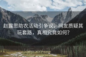 趙露思助農活動(dòng)引爭議，網(wǎng)友質(zhì)疑其玩套路，真相究竟如何？