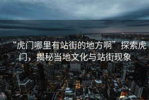 “虎門(mén)哪里有站街的地方啊”探索虎門(mén)，揭秘當地文化與站街現象