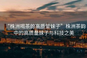 “株洲喝茶的高質(zhì)量妹子”株洲茶韻中的高質(zhì)量妹子與科技之美