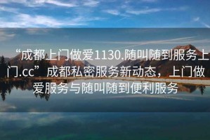 “成都上門(mén)做愛(ài)1130.隨叫隨到服務(wù)上門(mén).cc”成都私密服務(wù)新動(dòng)態(tài)，上門(mén)做愛(ài)服務(wù)與隨叫隨到便利服務(wù)