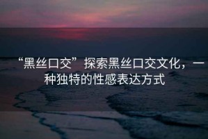 “黑絲口交”探索黑絲口交文化，一種獨特的性感表達方式