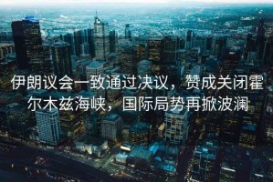 伊朗議會(huì )一致通過(guò)決議，贊成關(guān)閉霍爾木茲海峽，國際局勢再掀波瀾