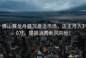 佛山賽龍舟盛況激活市場(chǎng)，店主月入10萬(wàn)，提振消費新風(fēng)向標！
