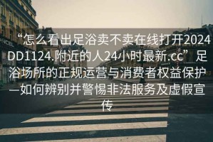“怎么看出足浴賣(mài)不賣(mài)在線(xiàn)打開(kāi)2024DD1124.附近的人24小時(shí)最新.cc”足浴場(chǎng)所的正規運營(yíng)與消費者權益保護—如何辨別并警惕非法服務(wù)及虛假宣傳