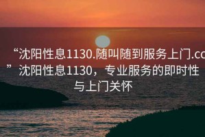 “沈陽(yáng)性息1130.隨叫隨到服務(wù)上門(mén).cc”沈陽(yáng)性息1130，專(zhuān)業(yè)服務(wù)的即時(shí)性與上門(mén)關(guān)懷