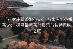 “石家莊新茶嫩茶wx”石家莊新茶嫩茶wx，探尋最新茶葉資訊與獨特風(fēng)味之旅