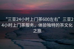 “三亞24小時(shí)上門(mén)茶600左右”三亞24小時(shí)上門(mén)茶服務(wù)，體驗獨特的茶文化之旅